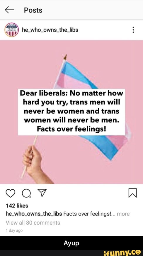 Posts
hee
Il he_who_owns_the_libs
Dear liberals: No matter how
hard you try, trans men will
never be women and trans
women will never be men.
Facts over feelings!
he_who_owns_the_libs Facts over feelings! - Ayup