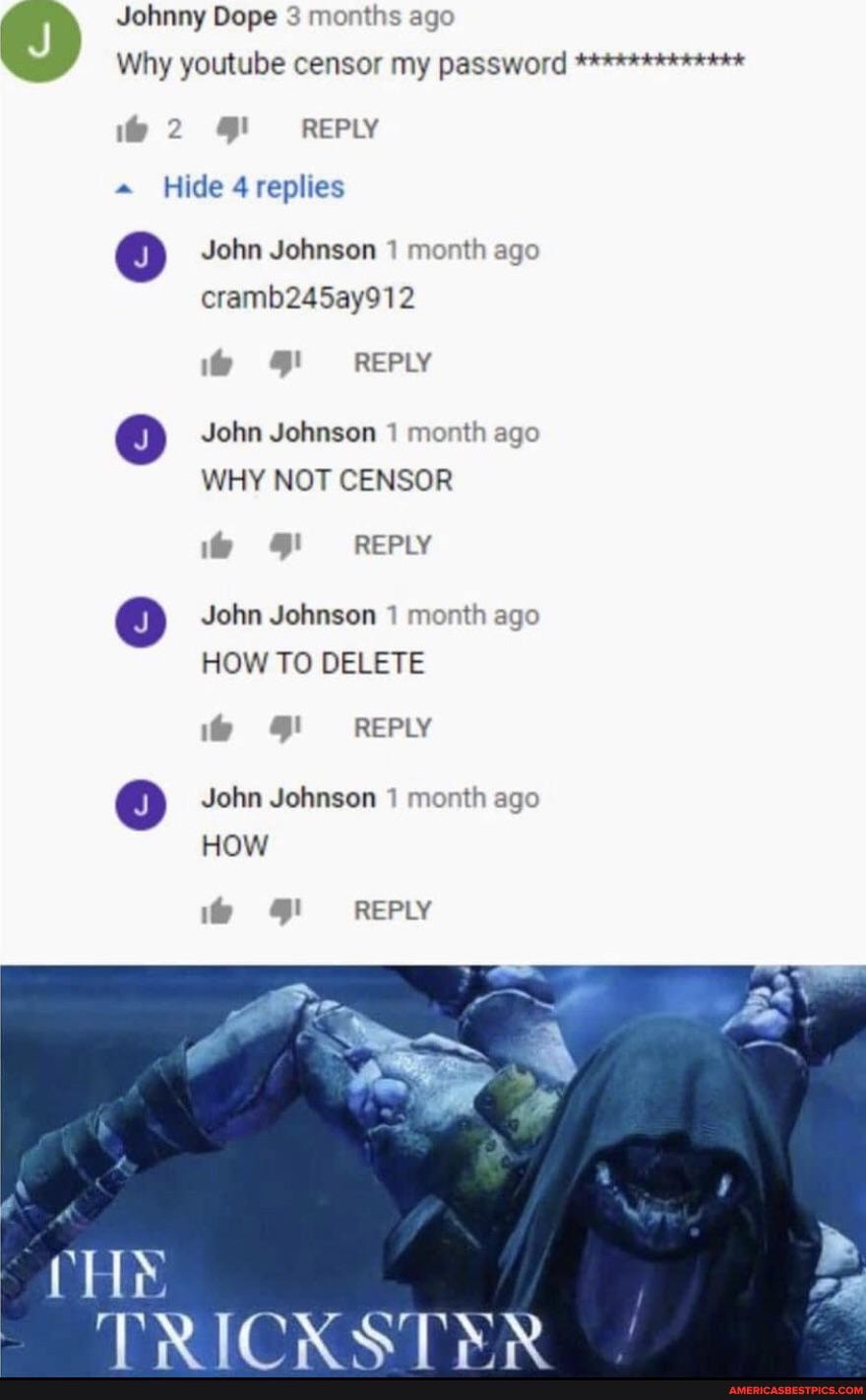 Johnny Dope 3 months ago
Why youtube censor my password
REPLY
Hide replies
John Johnson 1 month ago cramb245ay912
4' REPLY
John Johnson 1 month ago
WHY NOT CENSOR
REPLY
@ John Johnson 1 month ago
HOW TO DELETE
if REPLY
John Johnson month ago
HOW
REPLY