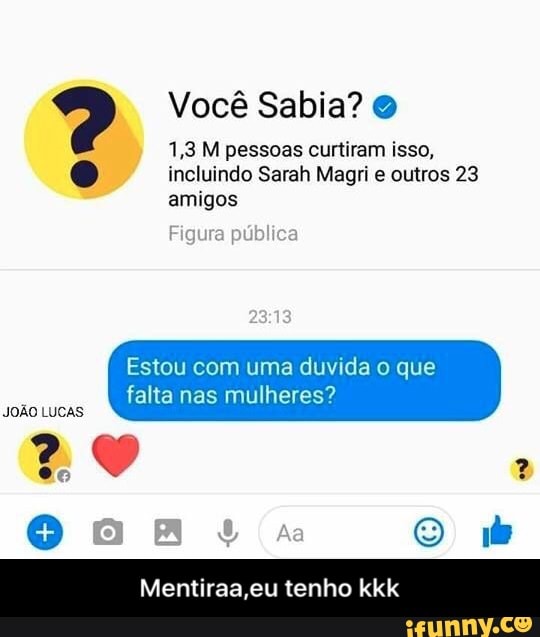 1,3 M pessoas curtiram isso,
Q incluindo Sarah Magri e outros 23
amigos
Figura pub
Estou com uma duvida o que
falta nas mulheres?
JOÃO LUCAS
Mentiraa,eu tenho kkk - Mentiraa,eu tenho kkk
