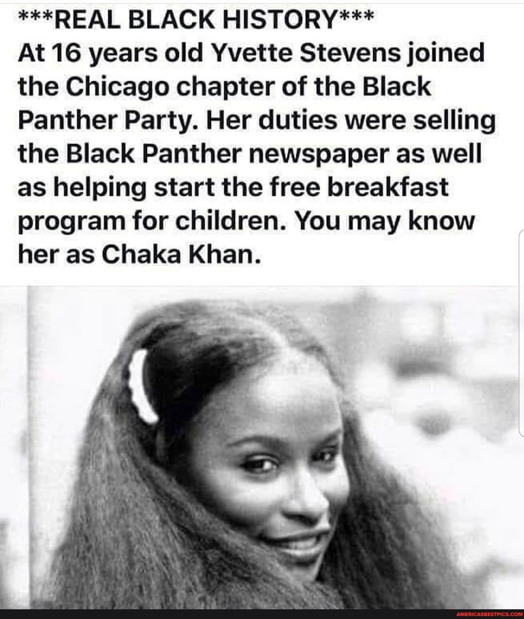 ***REAL BLACK HISTORY***
At 16 years old Yvette Stevens joined the Chicago chapter of the Black
Panther Party. Her duties were selling the Black Panther newspaper as well as helping start the free breakfast program for children. You may know her as Chaka Khan.