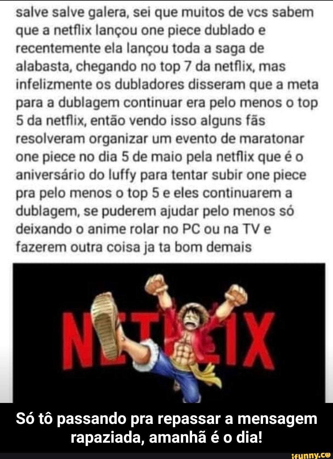 salve salve galera, sei que muitos de vcs sabem que a netflix lançou one prece dublado e recentemente ela lançou toda a saga de alabasta, chegando no top 7 da netflix, mas infelizmente os dubladores disseram que a meta para a dublagem continuar era pelo menos o top
5 da netflix, então vendo isso alguns fãs resolveram organizar um evento de maratonar one piece no dia 5 de maio pela netflix que é o aniversário do luffy para tentar subir one prece pra pelo menos o top 5 e eles continuarem a dublagem, se puderem ajudar pelo menos só deixando o anime rolar no PC ou na TV e fazerem outra coisa ja ta bom demais
Só tô passando pra repassar a mensagem rapaziada, amanhã é o dia! - Só tô passando pra repassar a mensagem rapaziada, amanhã é o dia!