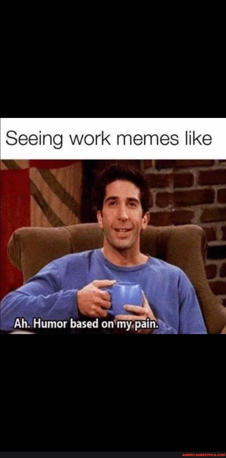Seeing work memes like Ah. Humor based on'my, pain._ - America’s best ...