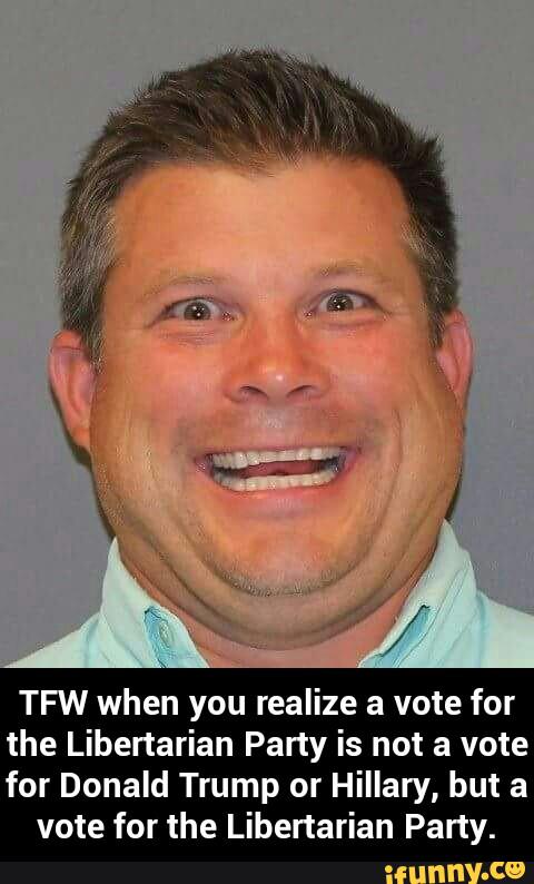 TFW when you realize a vote for
the Libertarian Party is not a vote
for Donald Trump or Hillary, but a
vote for the Libertarian Party. - TFW when you realize a vote for the Libertarian Party is not a vote for Donald Trump or Hillary, but a vote for the Libertarian Party.