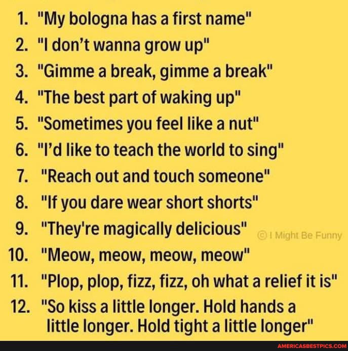 pS
. "My bologna has a first name"
. "I don't wanna grow up"
. "Gimme a break, gimme a break"
. "The best part of waking up"
. "Sometimes you feel like a nut"
. "I'd like to teach the world to sing"
. 'Reach out and touch someone"
. "If you dare wear short shorts"
. "They're magically delicious"
. "Meow, meow, meow, meow"
. "Plop, plop, fizz, fizz, oh what a relief it is"
. "So kiss a little longer. Hold hands a
littla longer. Hold tight a little longer"