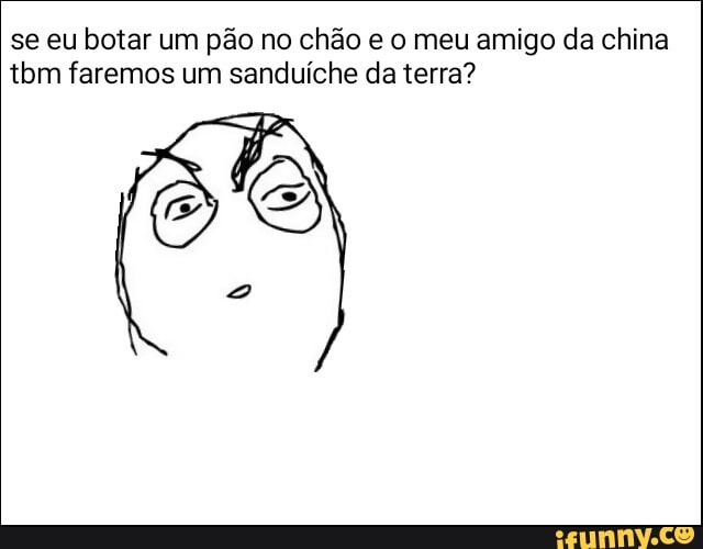 se eu botar um pão no chão e o meu amigo da china
tbm faremos um sanduíche da terra?
