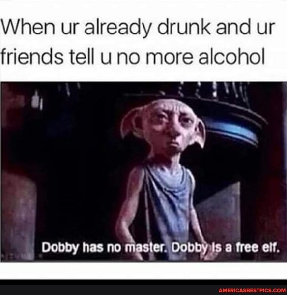 When ur already drunk and ur friends tell uno more alcohol
Dobby has no master: a free elf.