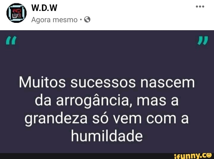 W.D.W
Agora mesmo
Muitos sucessos nascem da arrogância, mas a grandeza só vem com a humildade