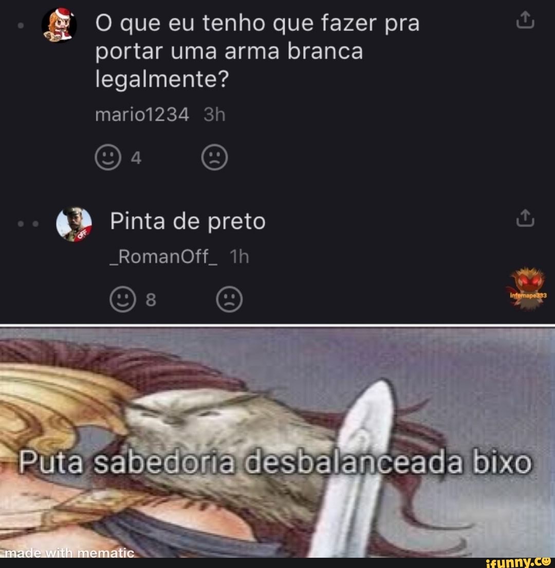 O que eu tenho que fazer pra portar uma arma branca legalmente?
mario1234
Pinta de preto
"RomanOff.
sabedoria d
meematie