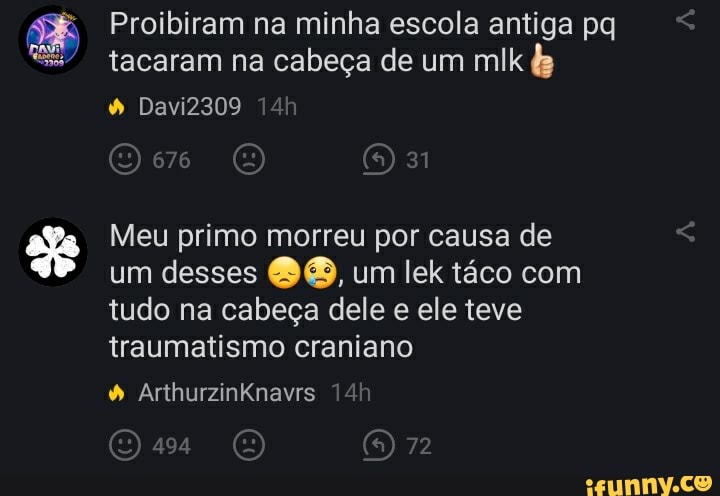 Proibiram na minha escola antiga pq tacaram na cabeça de um mlk
Davi2309
676
Meu primo morreu por causa de um desses um lek táco com tudo na cabeça dele e ele teve traumatismo craniano
72
ArthurzinKnavrs
494