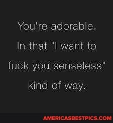 You're adorable.
In that want to fuck you senseless"
kind of way.