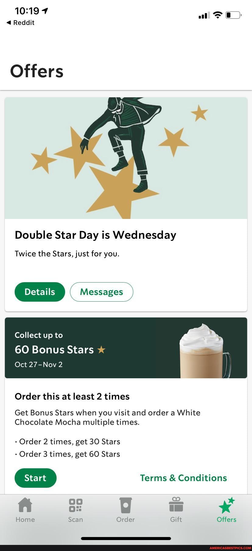 Reddit
al
Offers
fl
Double Star Day is Wednesday
Twice the Stars, just for you.
( Messages )
Collect up to
60 Bonus Stars
Oct 27-Nov 2
Order this at least 2 times
Get Bonus Stars when you visit and order a White
Chocolate Mocha multiple times.
Order 2 times, get 30 Stars
Order 3 times, get 60 Stars
Terms & Conditions oo * ft
Home Scan Order Gift Offers