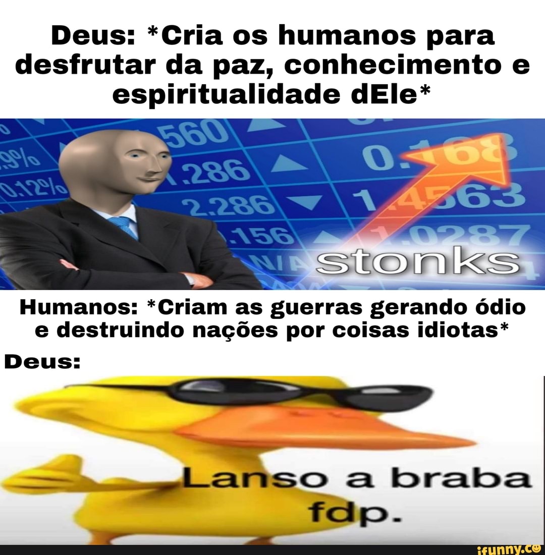 Deus: *Cria os humanos para
desfrutar da paz, conhecimento e
espiritualidade dEle*
Humanos: *Criam as
guerras gerando ódio
e destruindo nações por coisas idiotas*