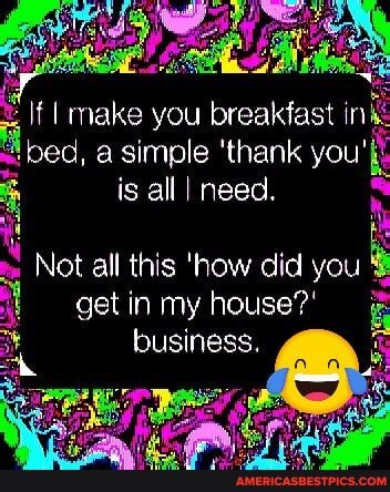 make you breakfast ir ed, a simple 'thank you is all I need.
Not all this 'how did you
get in my house?' business.