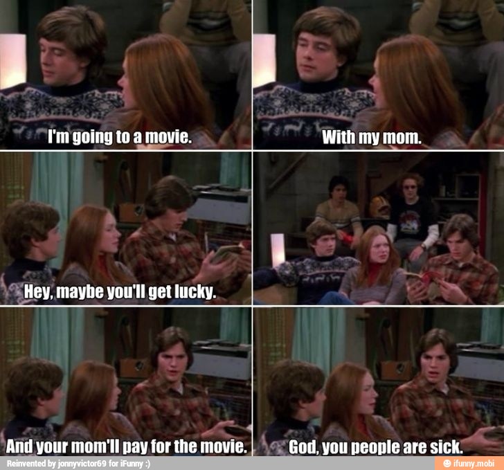 'And your mom'll pay for the movie. \e God, you people are sick'