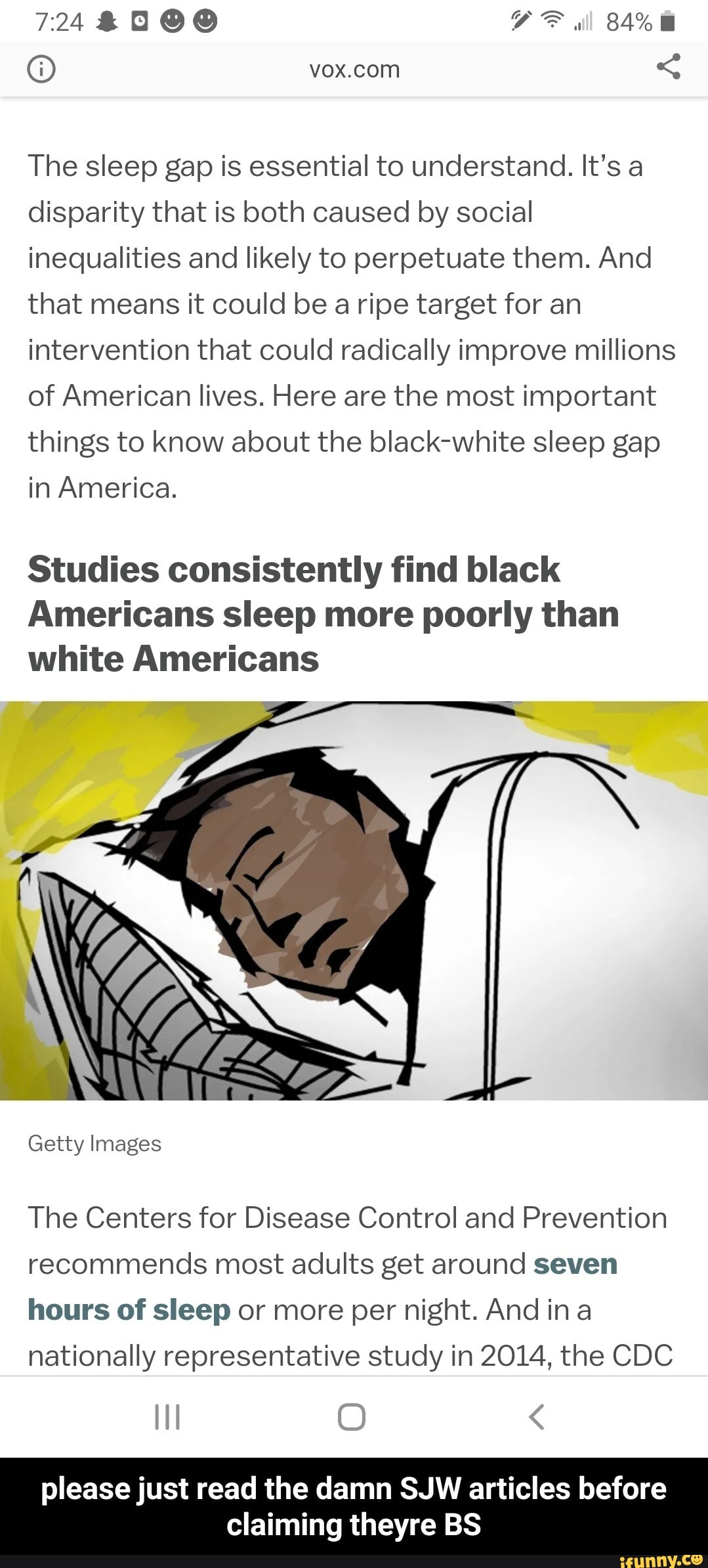 The sleep gap is essential to understand. It's a
disparity that is both caused by social
inequalities and likely to perpetuate them. And
that means it could be a ripe target for an
intervention that could radically improve millions
of American lives. Here are the most important
things to know about the black-white sleep gap
in America.
Studies consistently find black
Americans sleep more poorly than
white Americans
The Centers for Disease Control and Prevention
recommends most adults get around seven
hours of sleep or more per night. And in a
nationally representative study in 2014, the CDC - please just read the damn SJW articles before claiming theyre BS