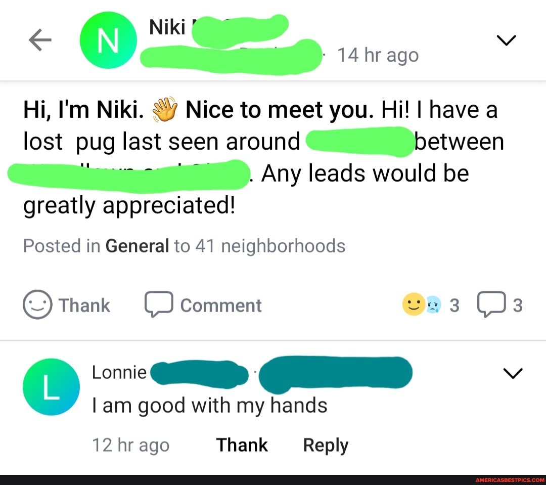 14 hr ago
Hi, I'm Niki. Nice to meet you. Hi! I have a lost pug_ last seen around between
Any leads would be greatly appreciated!
Posted in General to 41 neighborhoods
(Thank Comment 3 3
Iam good with my hands
12 hr ago Thank Reply