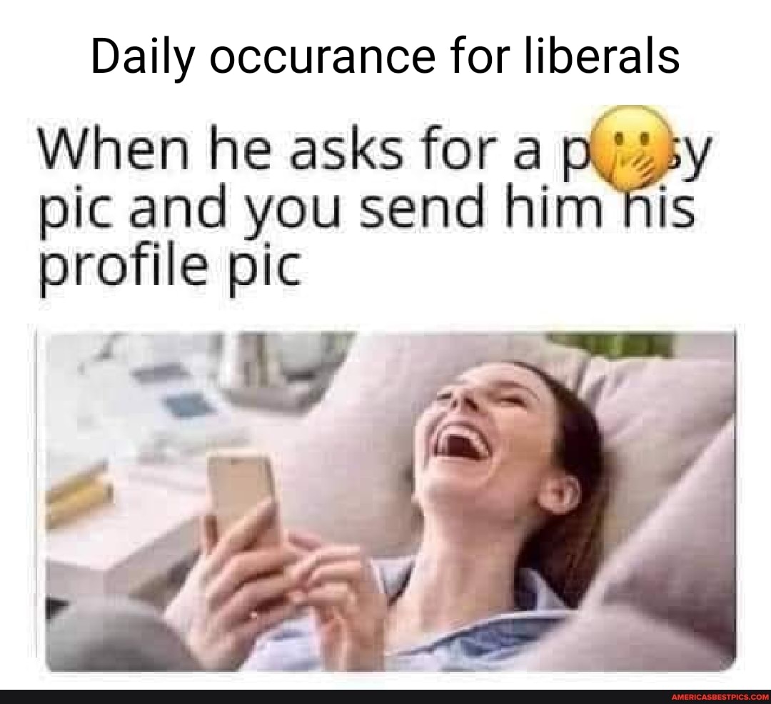 Daily occurance for liberals
When he asks for a pissy pic and you send him his profile pic