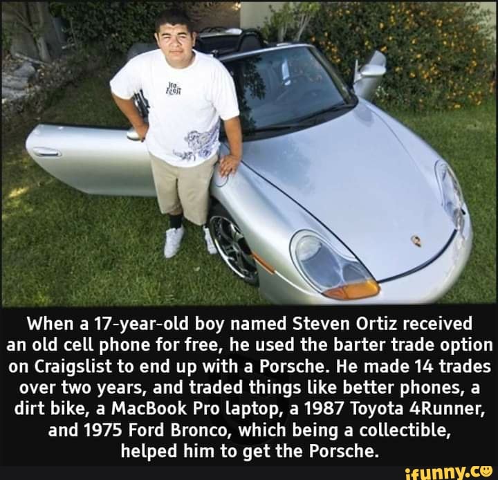 When a 17-year-old boy named Steven Ortiz received an old cell phone for free, he used the barter trade option on Craigslist to end up with a Porsche. He made 14 trades
over two years, and traded things like better phones, a dirt bike, a MacBook Pro laptop, a 1987 Toyota 4Runner, and 1975 Ford Bronco, which being a collectible, helped him to get the Porsche.