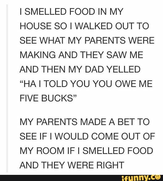 I SMELLED FOOD IN MY HOUSE SO I WALKED OUT TO SEE WHAT MY PARENTS WERE MAKING AND THEY SAW ME AND THEN MY DAD YELLED
"HA I TOLD YOU YOU OWE ME FIVE BUCKS"
MY PARENTS MADE A BET TO SEE IF I WOULD COME OUT OF MY ROOM IF I SMELLED FOOD AND THEY WERE RIGHT