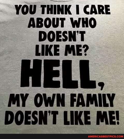 YOU THINK CARE ABOUT WHO DOESNT LIKE ME?
HELL,
MY OWN FAMILY DOESN'T LIKE ME!