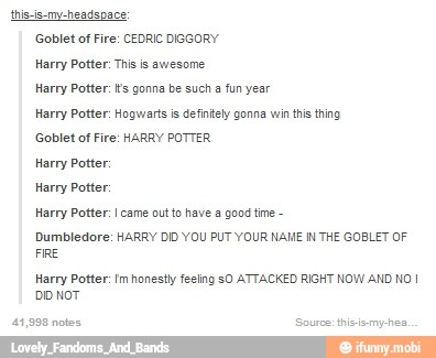thiscis-my-headspace:
Goblet of Fire: CEDRIC DISGORY
Harry Potter: Ths is awesome
Harry Potter: gonna be such a fun year
Harry Potter: Hogwarts is defintely gonna win this thing
Goblet of Fire: HARRY POTTER
Harry Potter:
Harry Potter:
Harry Potter: came out to have a good tie
Dumbledore: HARRY DID YOU PUT YOUR NAME IN THE GOBLET OF
FRE
Harry Potter: Im honestly feeling sO ATTACKED RIGHT NOW AND NO I
DD NOT