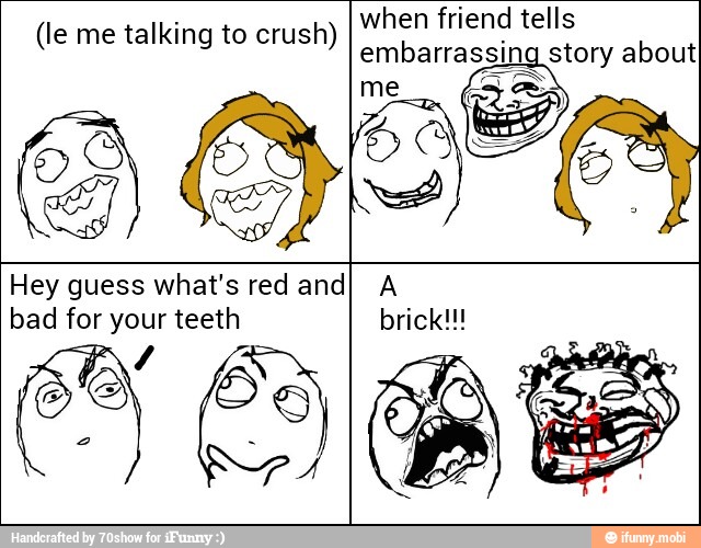 when friend tells
embarrassing
BIS (le me talking to crush)
Hey guess what's red and) A
bad for your teeth brick!!!