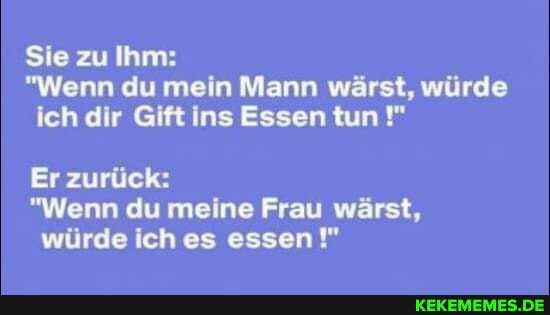 Sie zu Ihm:
"Wenn du mein Mann wärst, würde ich dir Gift ins Essen tun
Er zurück:
"Wenn du meine Frau wärst, würde ich es essen!"