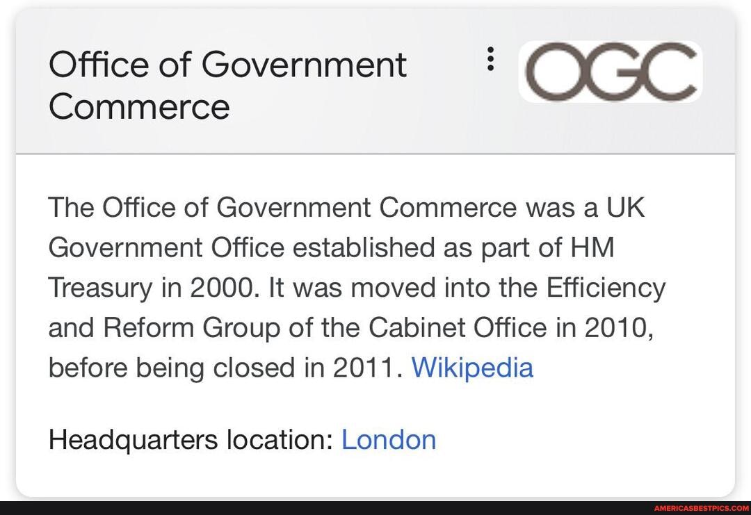 Office of Government
Commerce
The Office of Government Commerce was a UK Government Office established as part of HM Treasury in 2000. It was moved into the Efficiency and Reform Group of the Cabinet Office in 2010, before being closed in 2011. Wikipedia
Headquarters location: London