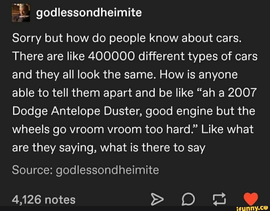 godlessondheimite
Sorry but how do people know about cars.
There are like 400000 different types of cars and they all look the same. How is anyone able to tell them apart and be like "ah a 2007
Dodge Antelope Duster, good engine but the wheels go vroom vroom too hard." Like what are they saying, what is there to say
Source: godlessondheimite
4,126 notes O