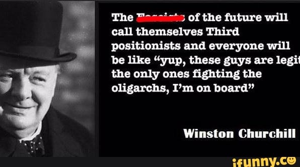 The of the future will call themselves Third positionists and everyone will be like "yup, these guys are legit the only ones fighting the oligarchs, I'm on board"
Winston Churchill