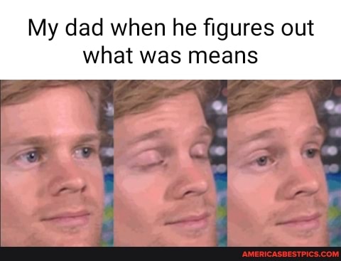 My dad when he figures out what was means
Or