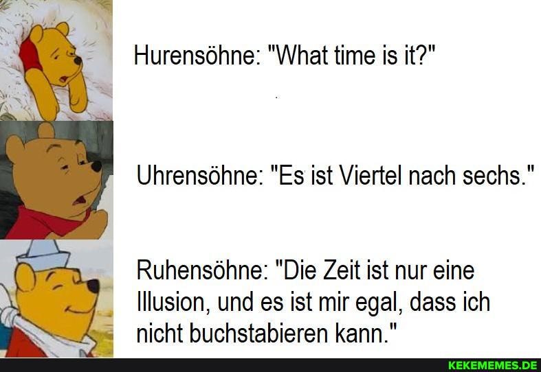 Hurensöhne: "What time is it?"
Uhrensöhne: "Es ist Viertel nach sechs."
Ruhensöhne: "Die Zeit ist nur eine
Illusion, und es ist mir egal, dass ich nicht buchstabieren kann."