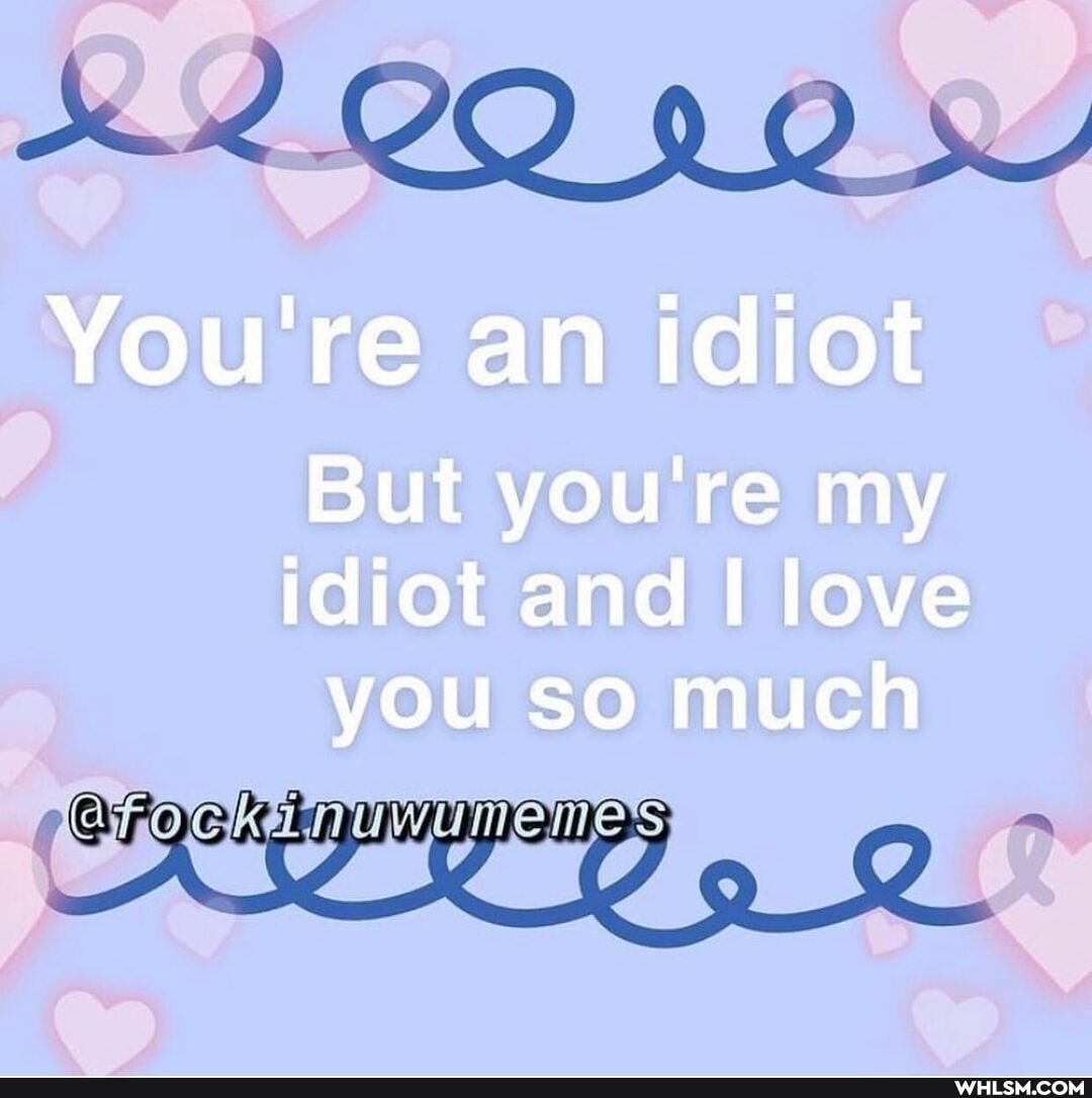 NO
You're an idiot
But you're my idiot and love you so much