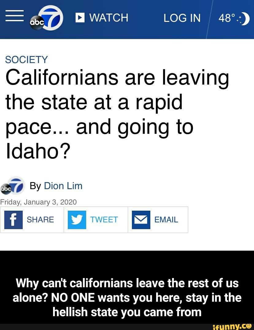 - "DD WATCH LOGIN
SOCIETY
Californians are leaving the state at a rapid pace... and going to
Idaho?
By Dion Lim
Friday, January 3, 2020
I SHARE I TWEET EMAIL
Why can't californians leave the rest of us
alone? NO ONE wants you here, stay in the hellish state you came from - Why can't californians leave the rest of us alone? NO ONE wants you here, stay in the hellish state you came from