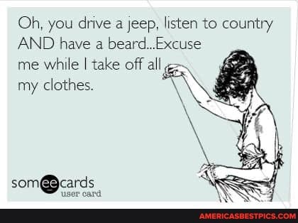 Oh, you drive a jeep, listen to country
AND have a beard...Excuse
me while I take off all my clothes. \
