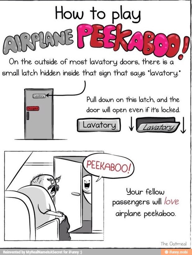 How to play
enous FEERaggg
On the outside of most lavatory doors, there is a
small latch hidden inside that sign that says "lavatory."
Pull down on
this latch, and the
door will open even if it's locked.
Your fellow
passengers will love
airplane peekaboo.