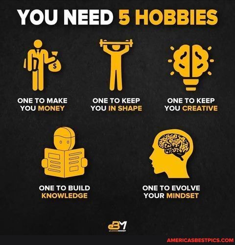 YOU NEED 5 HOBBIES
ONE TO MAKE ONE TO KEEP ONE TO KEEP
YOU MONEY 'YOU IN SHAPE YOU CREATIVE
ONE TO BUILD ONE TO EVOLVE KNOWLEDGE YOUR MINDSET