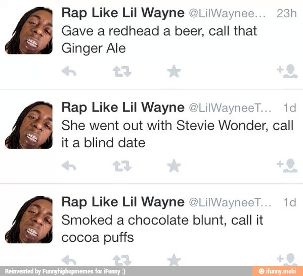 Rap Like Lil Wayne @LilWaynee... 23h
Gave a redhead a beer, call that
Ginger Ale
Rap Like Lil Wayne 0LilWayneeT. 1d
She went out with Stevie Wonder, call
ita blind date
Rap Like Lil Wayne OLilWayneeT... id
Smoked a chocolate blunt, call it
cocoa puffs