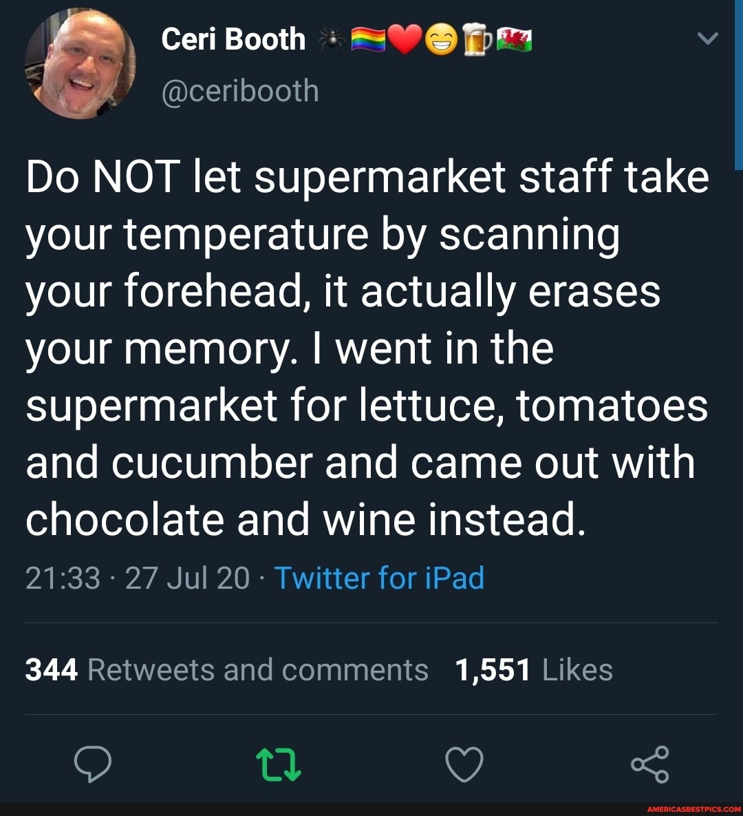 Do NOT let supermarket staff take your temperature by scanning your forehead, it actually erases your memory. I went in the supermarket for lettuce, tomatoes and cucumber and came out with chocolate and wine instead.
- 27 Jul 20 - Twitter for iPad