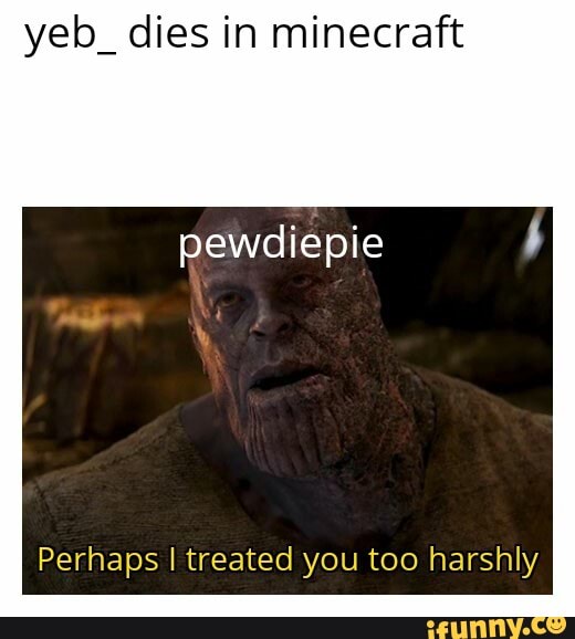yeb_ dies in minecraft
pewdiepie
Perhaps I treated you too harshly