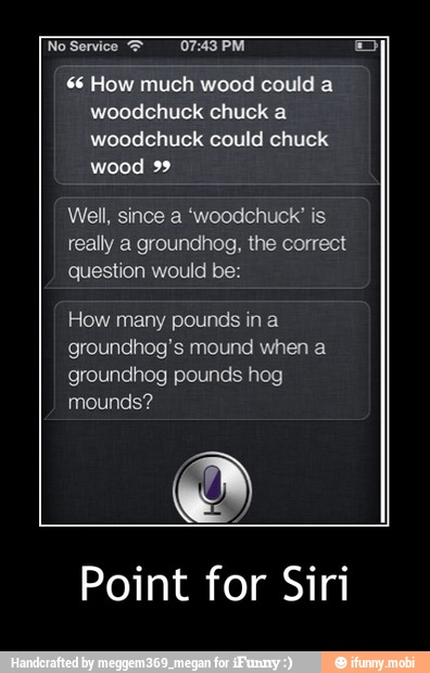 $6 How much wood could a
woodchuck chuck a
woodchuck could chuck
wood 99
Well, since a 'woodchuck" is
really a groundhog, the correct
question would be:
How many pounds in a
groundhog's mound when a
groundhog pounds hog
o
Point for Siri - Point for Siri