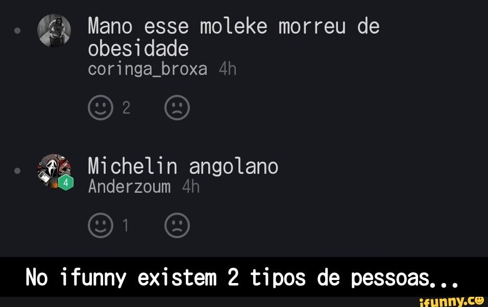 Mano esse moleke morreu de obesidade coringa broxa
EN
Michelin angolano
16 Anderzoum
No ifunny existem 2 tipos de pessoas... - No ifunny existem 2 tipos de pessoas...