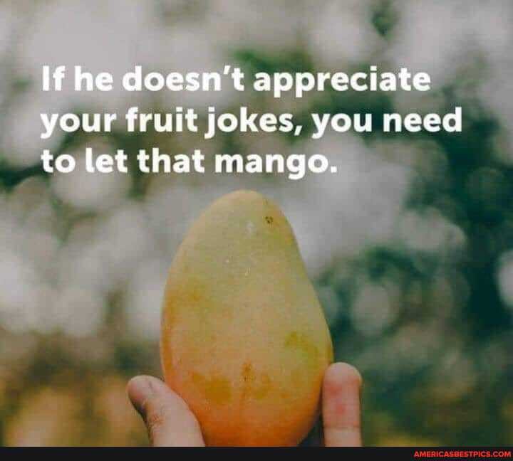 If he doesn't appreciate your fruit jokes, you need to let that mango.