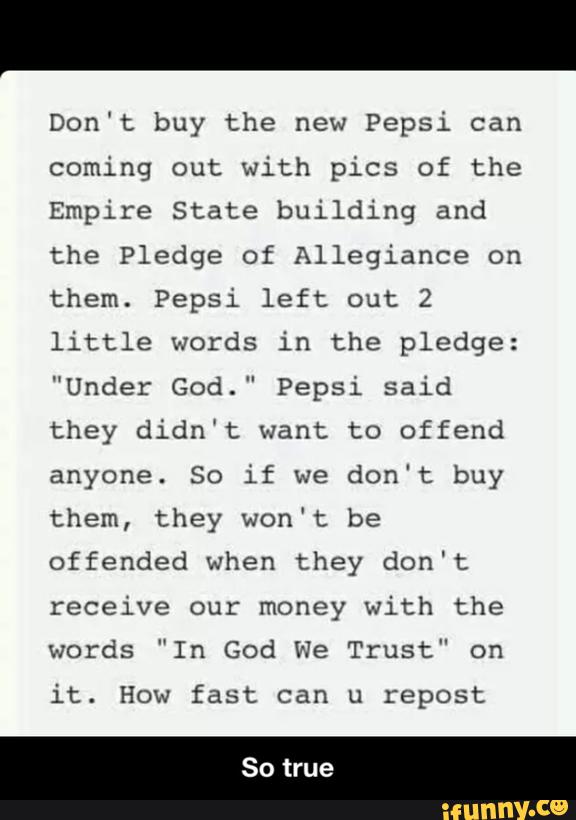 Don't buy the new Pepsi can
coming out with pics of the
Empire State building and
the Pledge of Allegiance on
them. Pepsi left out 2
little words in the pledge:
"Under God.” Pepsi said
they didn’t want to offend
anyone. So if we don't buy
them, they won’t be
offended when they don't
receive our money with the
words ”In God We Trust” on
it. How fast can u repost - So true