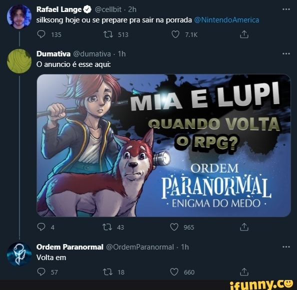 silksong hoje ou se prepare pra sair na porrada NintendoAmerica
Rafael Lange Q Ocellbit
13
Dumativa Odumativa -
O anuncio é esse aqui:
E LUPI QUANDO VOLTA
4 as O 965
Volta em
Qs O 6%
Ordem Paranormal COrdemParanormal -
ORDEM
DO MEDO
BB