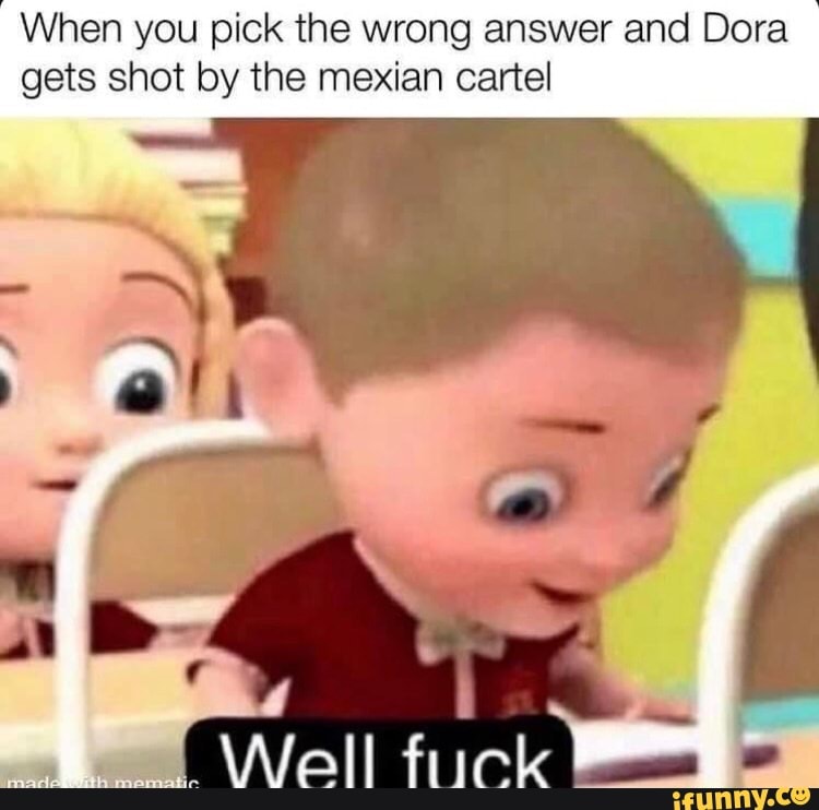 When you pick the wrong answer and Dora gets shot by the mexian cartel