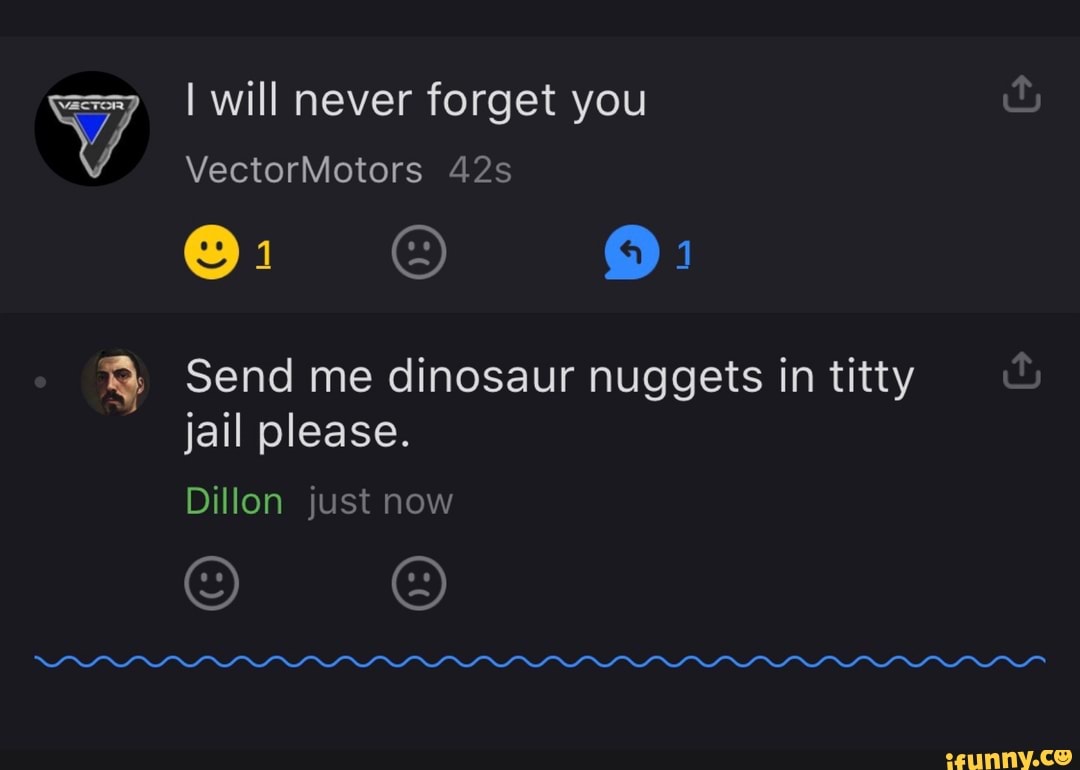 I will never forget you
VectorMotors
OF
Send me dinosaur nuggets in titty jail please.
Dillon just now
