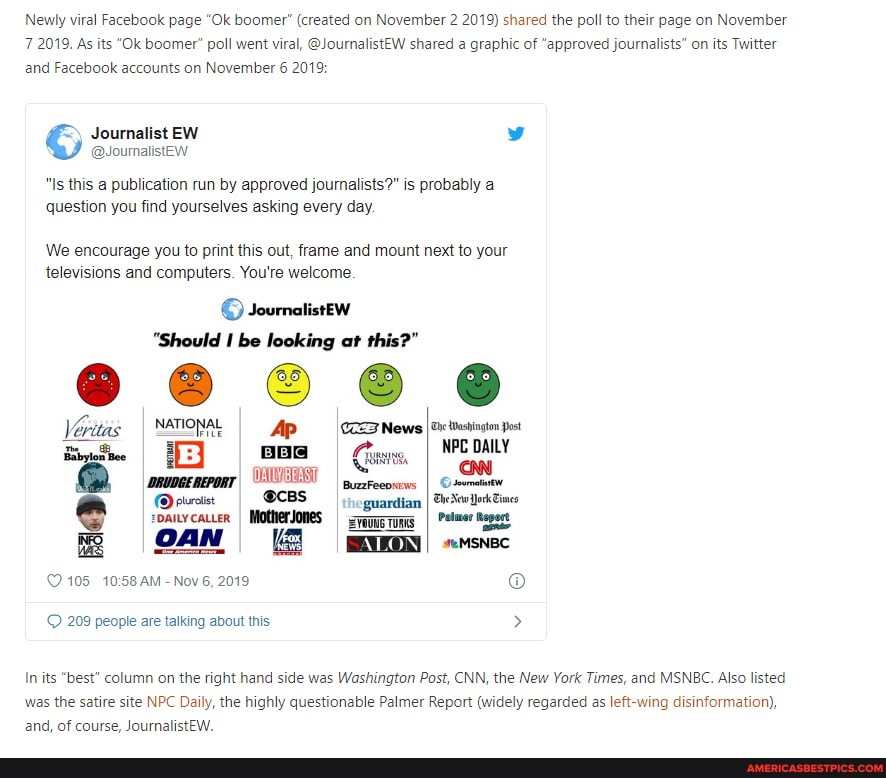 Newly viral Facebook page "Ok boomer" (created on November 2 2019) shared the poll to their page on November
7 2019. As its "Ok boomer" poll went viral, @JournalistEW shared a graphic of "approved journalists" on its Twitter and Facebook accounts on November 6 2019:
Journalist EW
"Is this a publication run by approved journalists?" is probably a question you find yourselves asking every day.
We encourage you to print this out, frame and mount next to your televisions and computers. You're welcome.
JournalistEew
"Should be looking at this?"
NATIONAL CCENews tesington post
BuzzFeeoxews I
'guardian I SSewllokEince roue rums I Pelmer Mapest
seMSNBC
105 AM - Nov 6, 2019
209 people are talking about this >
In its "best" column on the right hand side was Washington Post, CNN, the New York Times, and MSNBC. Also listed was the satire site NPC Daily, the highly questionable Palmer Report (widely regarded as wing disinformation), and, of course, JournalistEW.