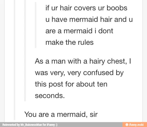 have mermaid hair and
are a mermaid i dont
make the rules
As a man with a hairy chest, I
was very, very confused by
this post for about ten
seconds.
You are a mermaid, sir