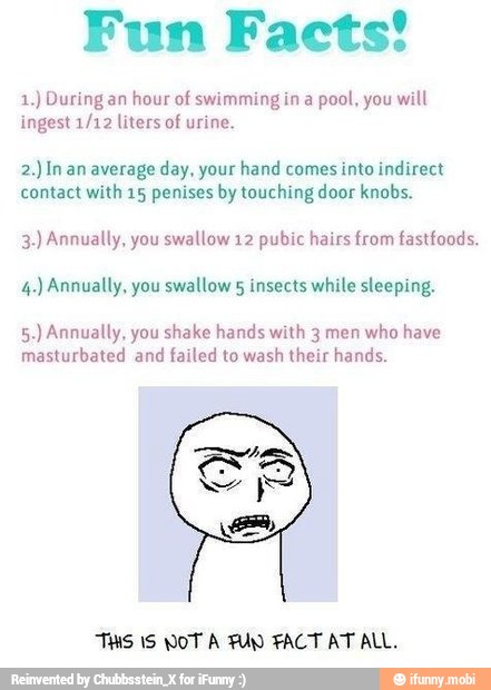 Fun Facts!
1.) During an
hour of swimming in a
pool, you will
ingest 1/12 liters of urine.
2.) In an average day, your hand comes into indirect
contact with 15 penises by touching door knobs.
3.) Annually, you swallow 12 pubic hairs from fastfoods.
4.) Annually, you swallow § insects while sleeping.
5.) Annually, you shake hands with 3 men who have
masturbated and failed to wash their hands.
THS 1S NOT A FUN FACT AT ALL.